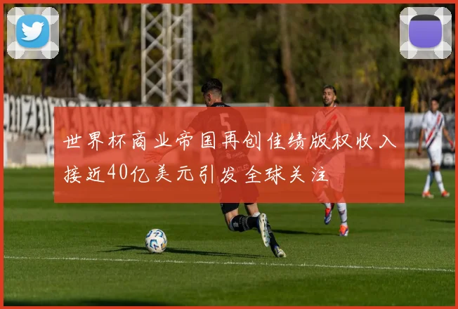世界杯商业帝国再创佳绩版权收入接近40亿美元引发全球关注