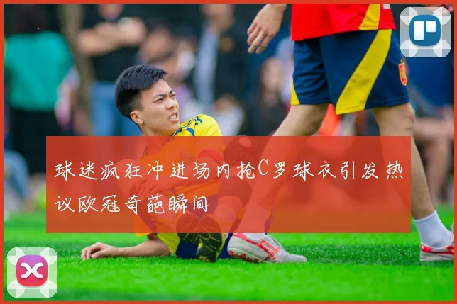 球迷疯狂冲进场内抢C罗球衣引发热议欧冠奇葩瞬间