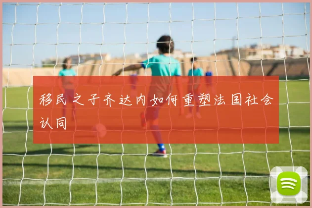 移民之子齐达内如何重塑法国社会认同