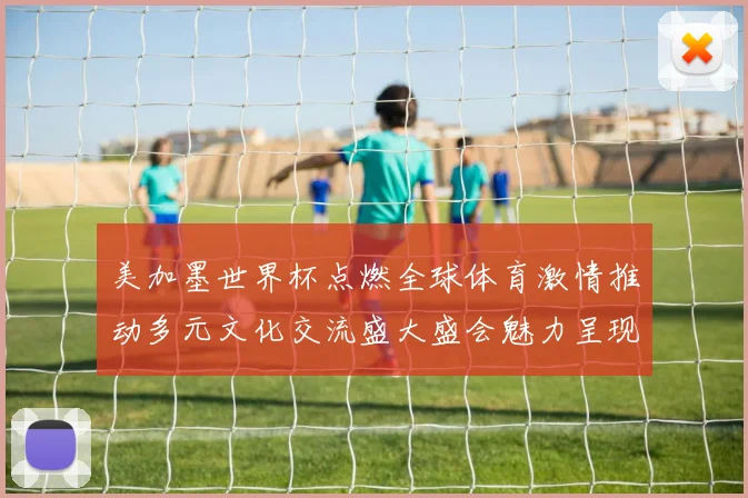 美加墨世界杯点燃全球体育激情推动多元文化交流盛大盛会魅力呈现