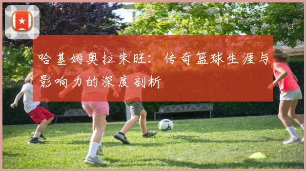 哈基姆奥拉朱旺：传奇篮球生涯与影响力的深度剖析