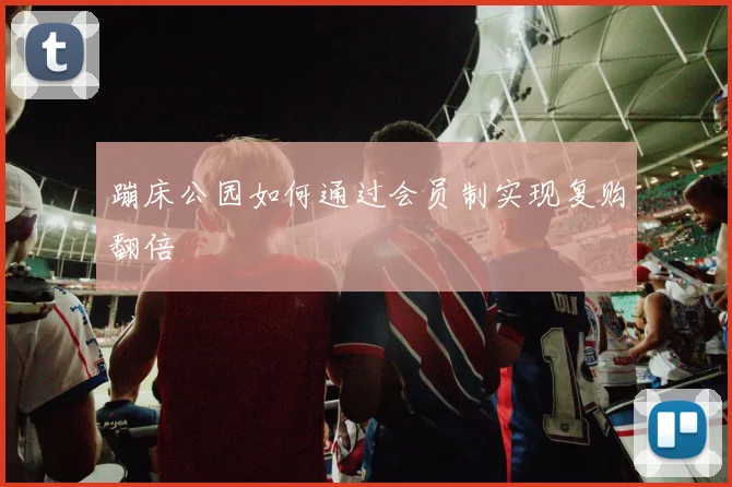 蹦床公园如何通过会员制实现复购翻倍