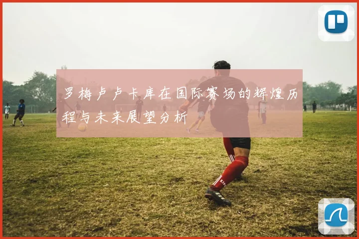 罗梅卢卢卡库在国际赛场的辉煌历程与未来展望分析