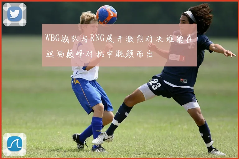 WBG战队与RNG展开激烈对决谁能在这场巅峰对抗中脱颖而出